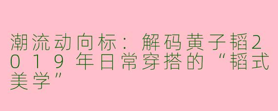 潮流动向标：解码黄子韬2019年日常穿搭的“韬式美学”