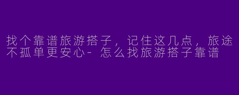找个靠谱旅游搭子，记住这几点，旅途不孤单更安心-怎么找旅游搭子靠谱