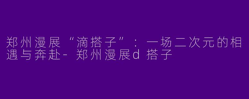 郑州漫展“滴搭子”：一场二次元的相遇与奔赴-郑州漫展d搭子