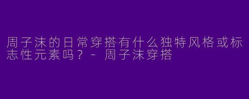 周子沫的日常穿搭有什么独特风格或标志性元素吗？-周子沫穿搭