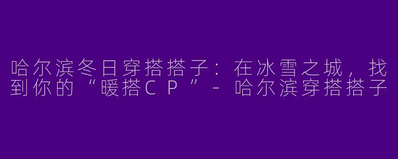 哈尔滨冬日穿搭搭子：在冰雪之城，找到你的“暖搭CP”-哈尔滨穿搭搭子