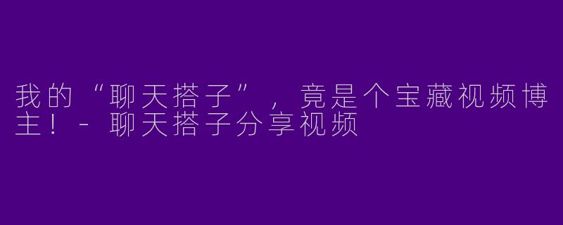 我的“聊天搭子”，竟是个宝藏视频博主！-聊天搭子分享视频