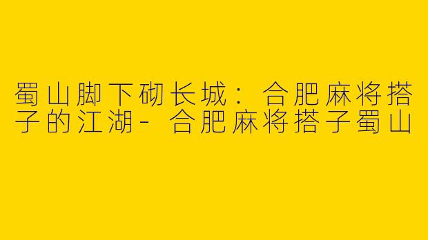 蜀山脚下砌长城：合肥麻将搭子的江湖-合肥麻将搭子蜀山