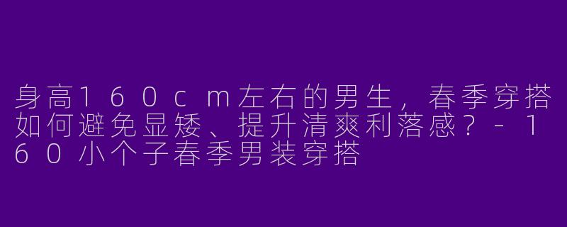 身高160cm左右的男生，春季穿搭如何避免显矮、提升清爽利落感？-160小个子春季男装穿搭