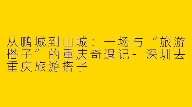 从鹏城到山城：一场与“旅游搭子”的重庆奇遇记