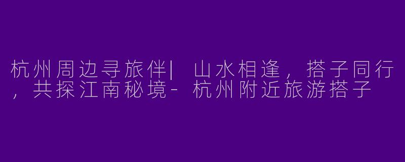 杭州周边寻旅伴|山水相逢,搭子同行,共探江南秘境-杭州附近旅游搭子