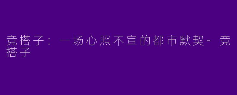 竞搭子：一场心照不宣的都市默契-竞搭子
