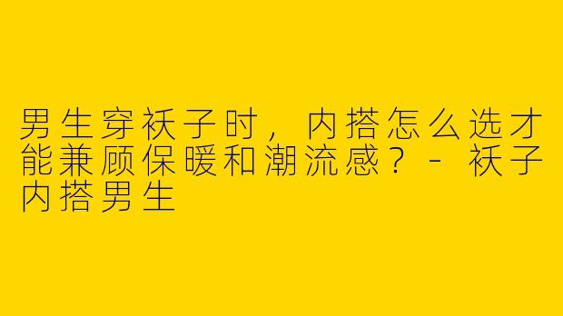 男生穿袄子时,内搭怎么选才能兼顾保暖和潮流感?-袄子内搭男生