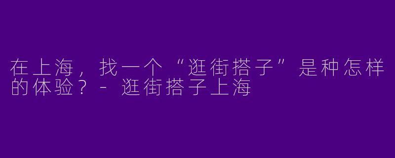 在上海，找一个“逛街搭子”是种怎样的体验？-逛街搭子上海