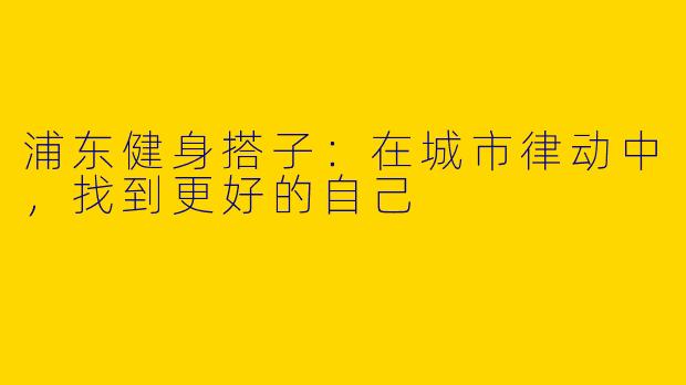 浦东健身搭子:在城市律动中,找到更好的自己