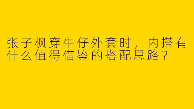 张子枫穿牛仔外套时，内搭有什么值得借鉴的搭配思路？