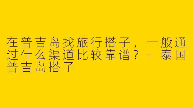 在普吉岛找旅行搭子，一般通过什么渠道比较靠谱？-泰国普吉岛搭子