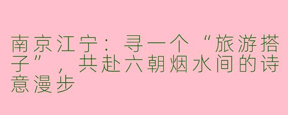 南京江宁：寻一个“旅游搭子”，共赴六朝烟水间的诗意漫步