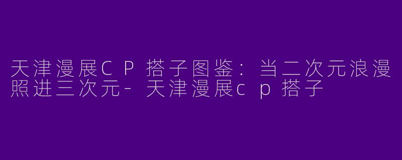 天津漫展CP搭子图鉴：当二次元浪漫照进三次元-天津漫展cp搭子