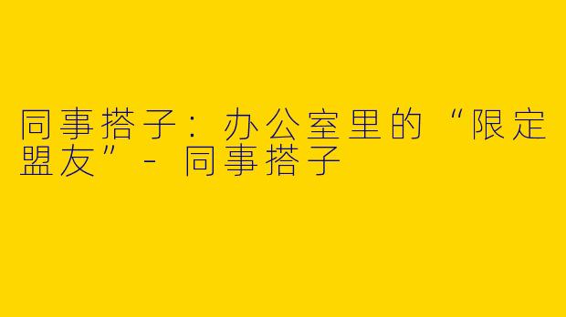 同事搭子：办公室里的“限定盟友”-同事搭子