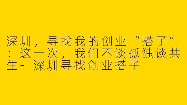 深圳,寻找我的创业“搭子”:这一次,我们不谈孤独谈共生-深圳寻找创业搭子