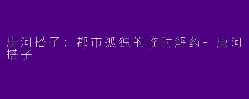 唐河搭子：都市孤独的临时解药-唐河搭子