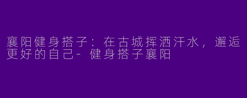 襄阳健身搭子：在古城挥洒汗水，邂逅更好的自己-健身搭子襄阳