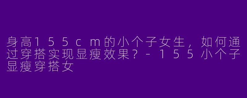 身高155cm的小个子女生,如何通过穿搭实现显瘦效果?-155小个子显瘦穿搭女
