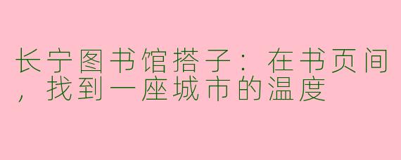 长宁图书馆搭子：在书页间，找到一座城市的温度