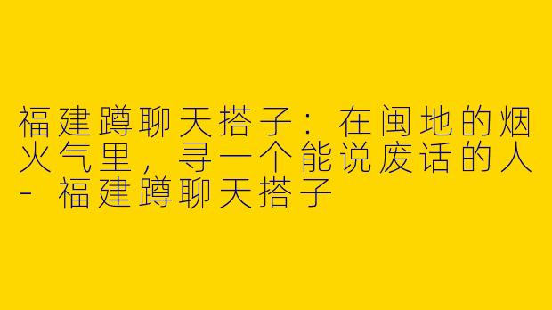 福建蹲聊天搭子：在闽地的烟火气里，寻一个能说废话的人-福建蹲聊天搭子