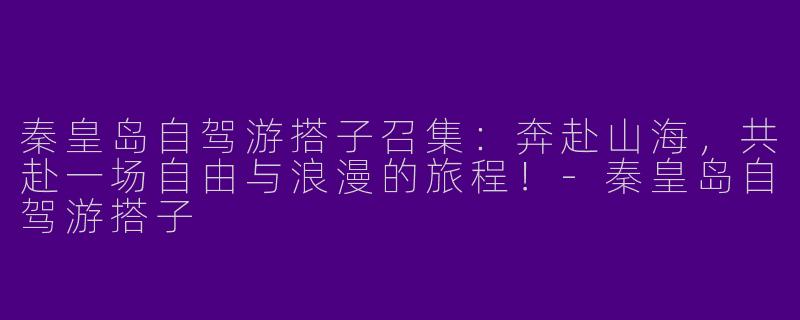 秦皇岛自驾游搭子召集：奔赴山海，共赴一场自由与浪漫的旅程！-秦皇岛自驾游搭子