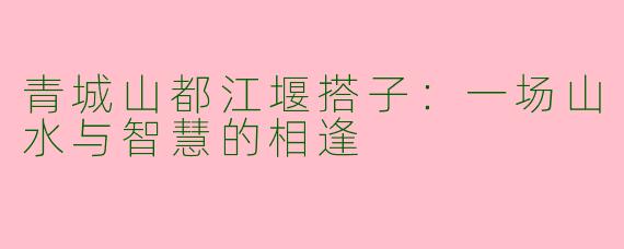 青城山都江堰搭子:一场山水与智慧的相逢