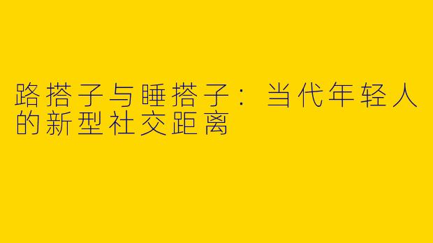 路搭子与睡搭子：当代年轻人的新型社交距离