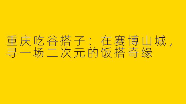 重庆吃谷搭子:在赛博山城,寻一场二次元的饭搭奇缘