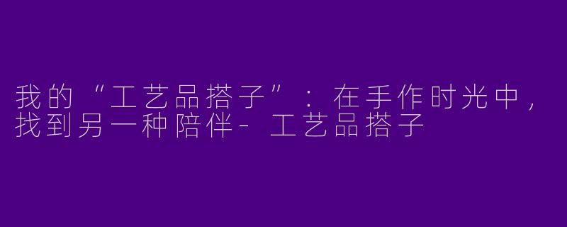 我的“工艺品搭子”：在手作时光中，找到另一种陪伴-工艺品搭子