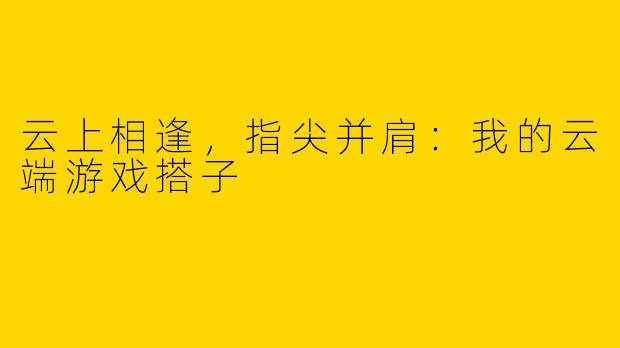 云上相逢，指尖并肩：我的云端游戏搭子