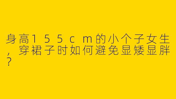 身高155cm的小个子女生,穿裙子时如何避免显矮显胖?