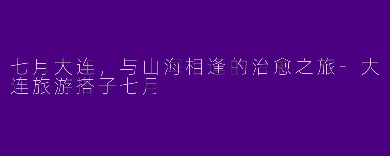 七月大连，与山海相逢的治愈之旅-大连旅游搭子七月