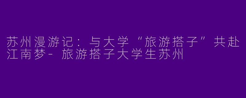 苏州漫游记:与大学“旅游搭子”共赴江南梦