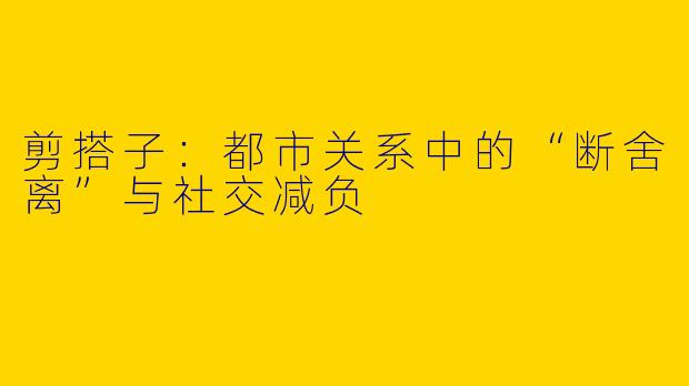 剪搭子：都市关系中的“断舍离”与社交减负