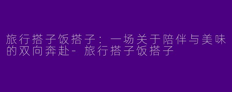 旅行搭子饭搭子：一场关于陪伴与美味的双向奔赴-旅行搭子饭搭子