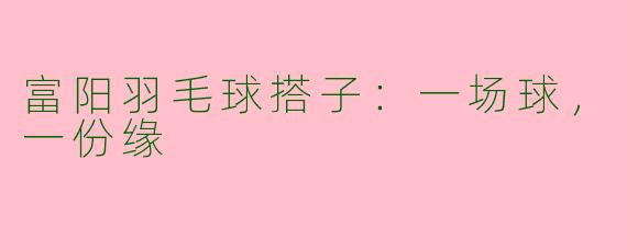 富阳羽毛球搭子：一场球，一份缘