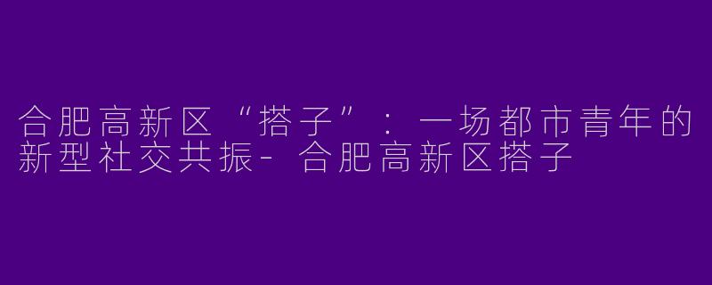 合肥高新区“搭子”：一场都市青年的新型社交共振-合肥高新区搭子