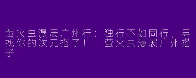 萤火虫漫展广州行：独行不如同行，寻找你的次元搭子！-萤火虫漫展广州搭子
