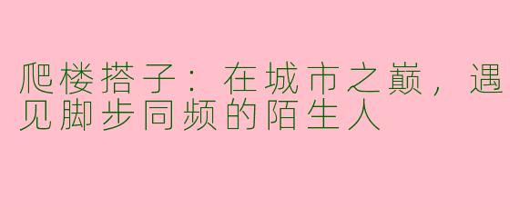 爬楼搭子：在城市之巅，遇见脚步同频的陌生人