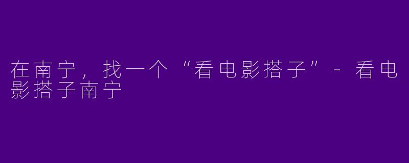 在南宁，找一个“看电影搭子”-看电影搭子南宁