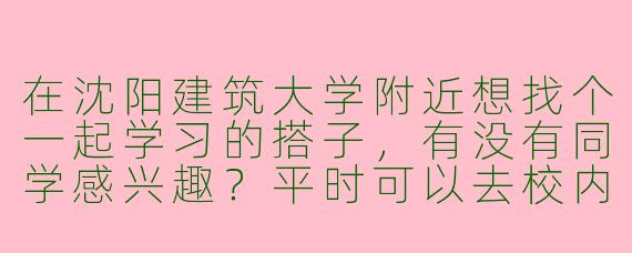 在沈阳建筑大学附近想找个一起学习的搭子，有没有同学感兴趣？平时可以去校内图书馆或者周边咖啡馆，互相监督打卡，分享学习资料，期末还能一起复习！