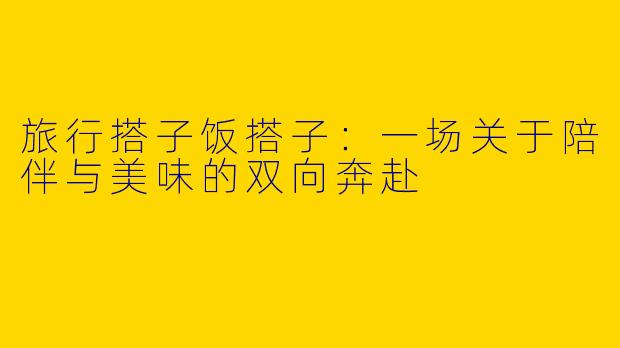 旅行搭子饭搭子：一场关于陪伴与美味的双向奔赴