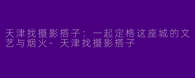 天津找摄影搭子：一起定格这座城的文艺与烟火-天津找摄影搭子