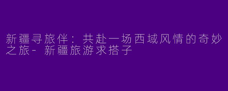 新疆寻旅伴:共赴一场西域风情的奇妙之旅-新疆旅游求搭子