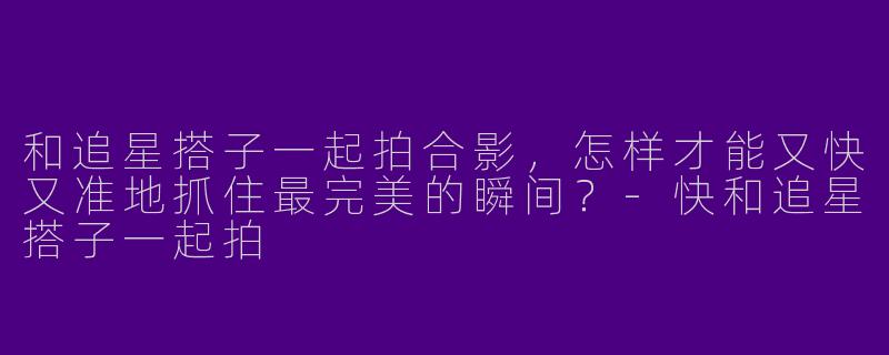 和追星搭子一起拍合影，怎样才能又快又准地抓住最完美的瞬间？
