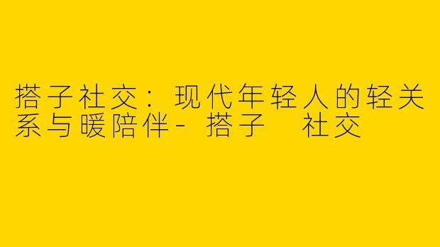 搭子社交:现代年轻人的轻关系与暖陪伴-搭子 社交