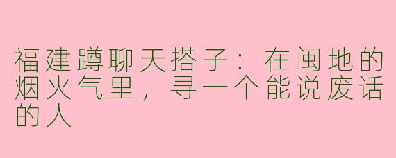福建蹲聊天搭子：在闽地的烟火气里，寻一个能说废话的人
