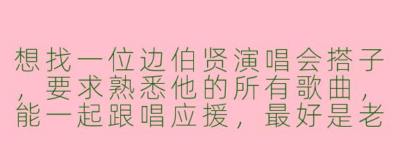 想找一位边伯贤演唱会搭子，要求熟悉他的所有歌曲，能一起跟唱应援，最好是老粉，能互相拍照分享现场，结束后还能一起讨论安可舞台的细节，有人感兴趣吗？