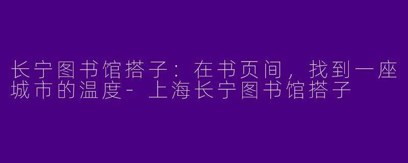 长宁图书馆搭子：在书页间，找到一座城市的温度-上海长宁图书馆搭子